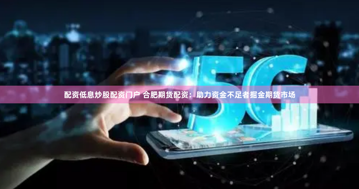 配资低息炒股配资门户 合肥期货配资：助力资金不足者掘金期货市场
