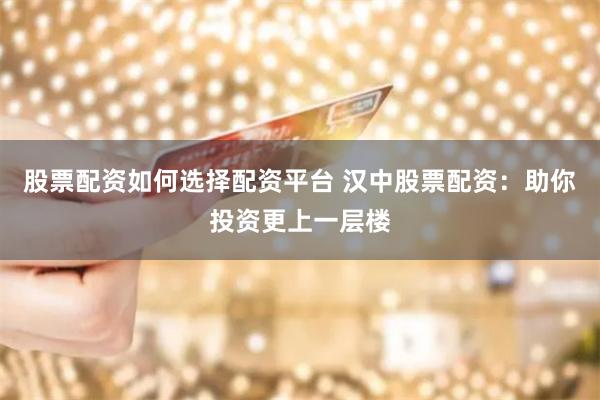股票配资如何选择配资平台 汉中股票配资：助你投资更上一层楼