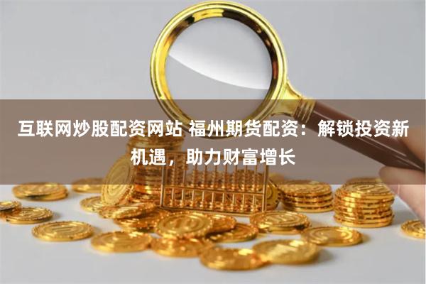 互联网炒股配资网站 福州期货配资：解锁投资新机遇，助力财富增长