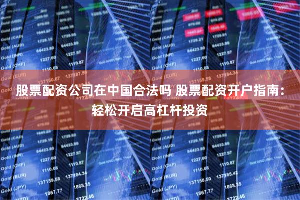 股票配资公司在中国合法吗 股票配资开户指南：轻松开启高杠杆投资