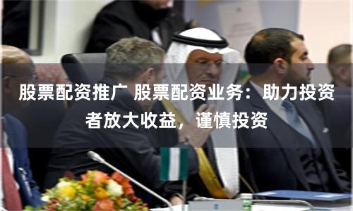 股票配资推广 股票配资业务：助力投资者放大收益，谨慎投资