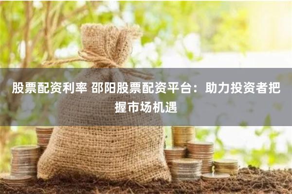股票配资利率 邵阳股票配资平台：助力投资者把握市场机遇