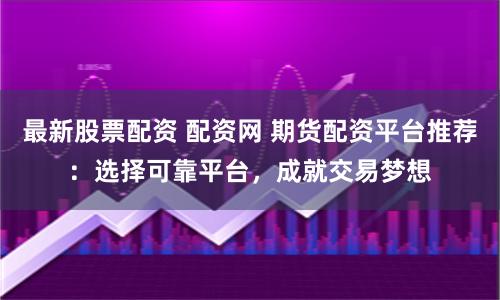 最新股票配资 配资网 期货配资平台推荐：选择可靠平台，成就交易梦想