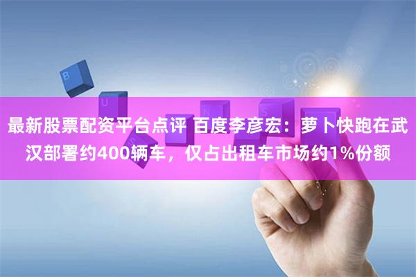 最新股票配资平台点评 百度李彦宏：萝卜快跑在武汉部署约400辆车，仅占出租车市场约1%份额