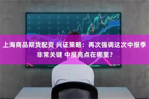 上海商品期货配资 兴证策略：再次强调这次中报季非常关键 中报亮点在哪里？