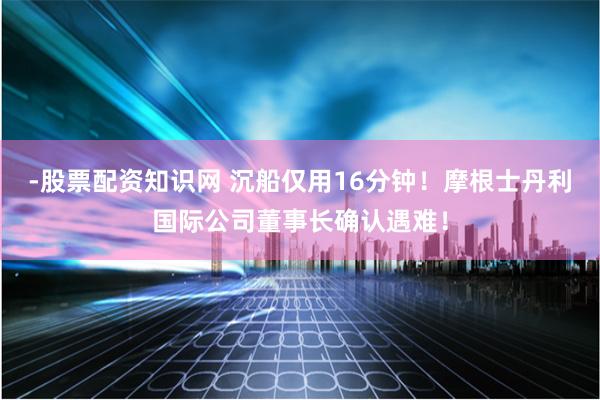 -股票配资知识网 沉船仅用16分钟！摩根士丹利国际公司董事长确认遇难！
