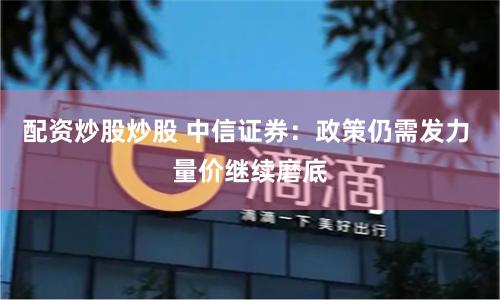 配资炒股炒股 中信证券：政策仍需发力 量价继续磨底