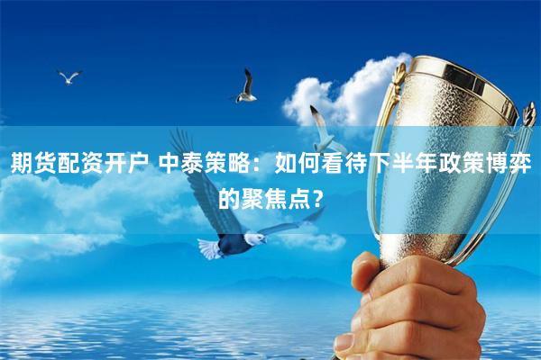 期货配资开户 中泰策略：如何看待下半年政策博弈的聚焦点？