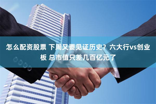 怎么配资股票 下周又要见证历史？六大行vs创业板 总市值只差几百亿元了