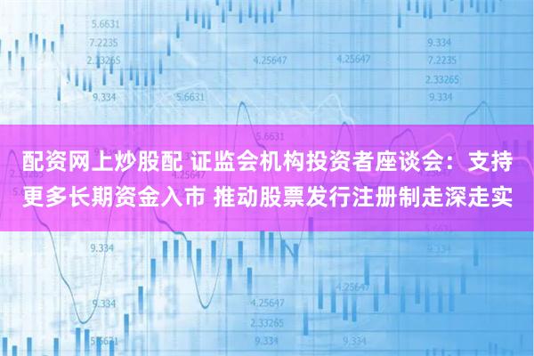 配资网上炒股配 证监会机构投资者座谈会：支持更多长期资金入市 推动股票发行注册制走深走实
