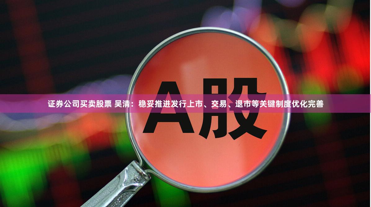 证券公司买卖股票 吴清：稳妥推进发行上市、交易、退市等关键制度优化完善