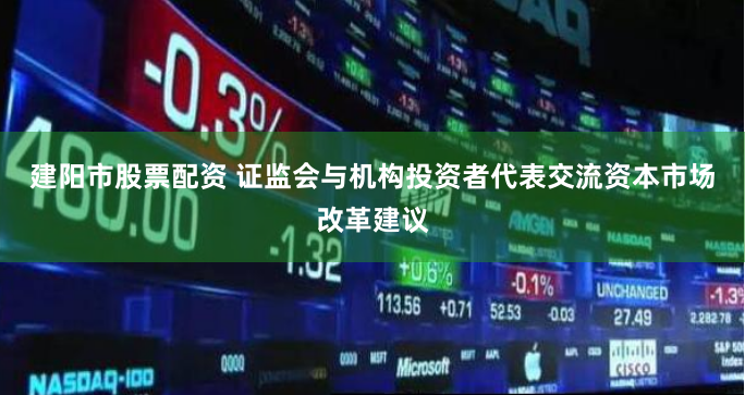 建阳市股票配资 证监会与机构投资者代表交流资本市场改革建议