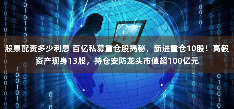 股票配资多少利息 百亿私募重仓股揭秘，新进重仓10股！高毅资产现身13股，持仓安防龙头市值超100亿元