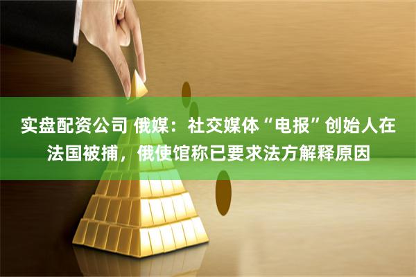 实盘配资公司 俄媒：社交媒体“电报”创始人在法国被捕，俄使馆称已要求法方解释原因