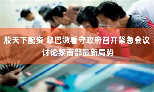 股天下配资 黎巴嫩看守政府召开紧急会议 讨论黎南部最新局势