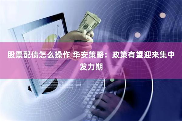 股票配债怎么操作 华安策略：政策有望迎来集中发力期