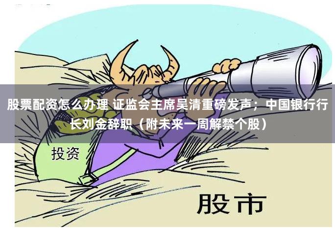 股票配资怎么办理 证监会主席吴清重磅发声；中国银行行长刘金辞职（附未来一周解禁个股）