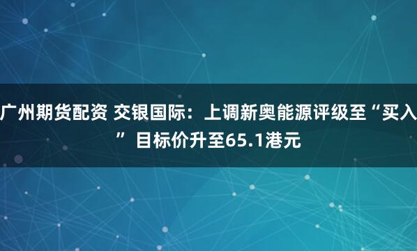 广州期货配资 交银国际：上调新奥能源评级至“买入” 目标价升至65.1港元