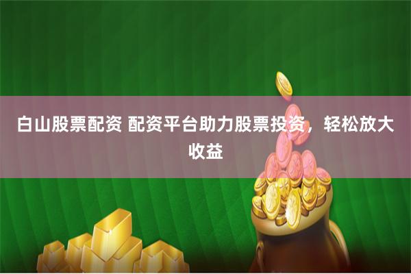 白山股票配资 配资平台助力股票投资，轻松放大收益