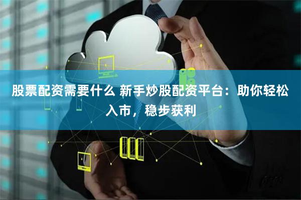 股票配资需要什么 新手炒股配资平台：助你轻松入市，稳步获利