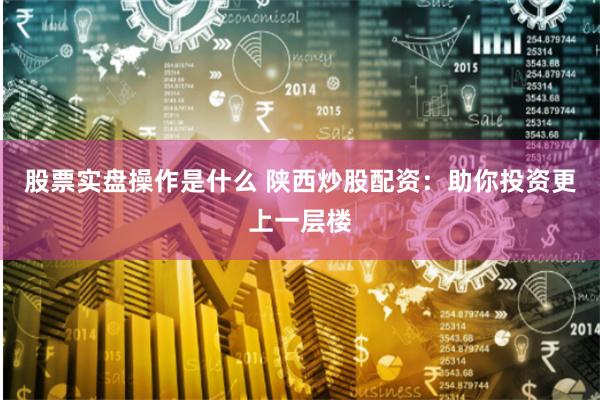 股票实盘操作是什么 陕西炒股配资：助你投资更上一层楼