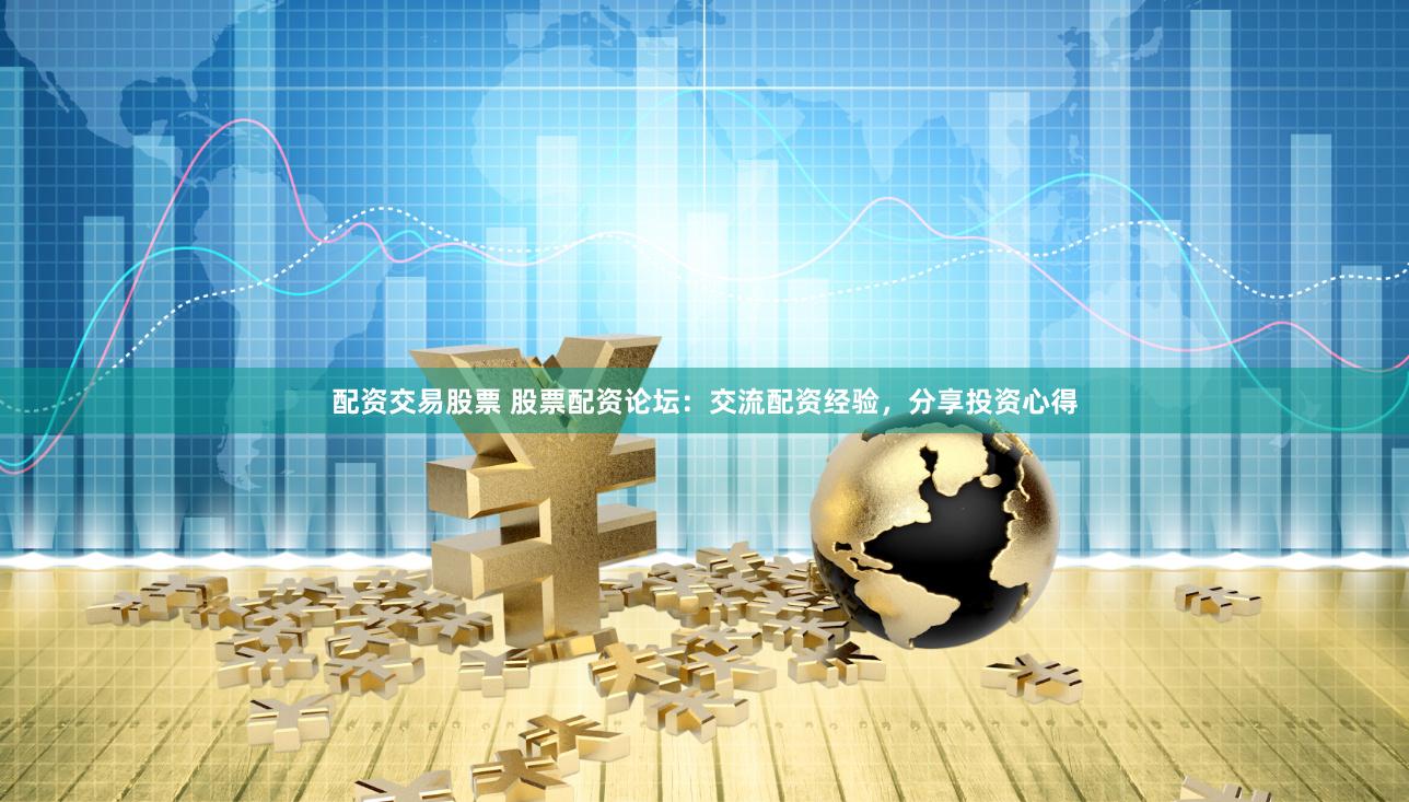 配资交易股票 股票配资论坛：交流配资经验，分享投资心得