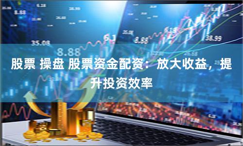 股票 操盘 股票资金配资：放大收益，提升投资效率